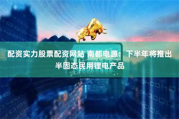配资实力股票配资网站 南都电源：下半年将推出半固态民用锂电产品