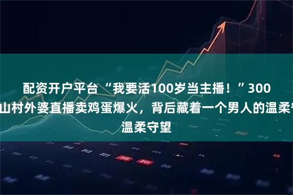 配资开户平台 “我要活100岁当主播!”3000位山村外婆直播卖鸡蛋爆火,背后藏着一个男人的温柔守望