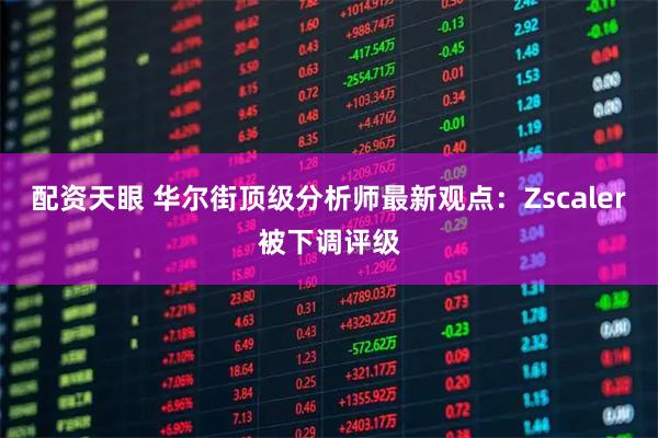 配资天眼 华尔街顶级分析师最新观点:Zscaler被下调评级