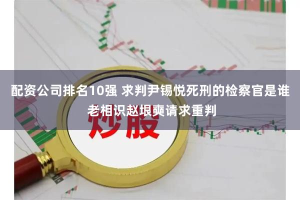 配资公司排名10强 求判尹锡悦死刑的检察官是谁 老相识赵垠奭请求重判