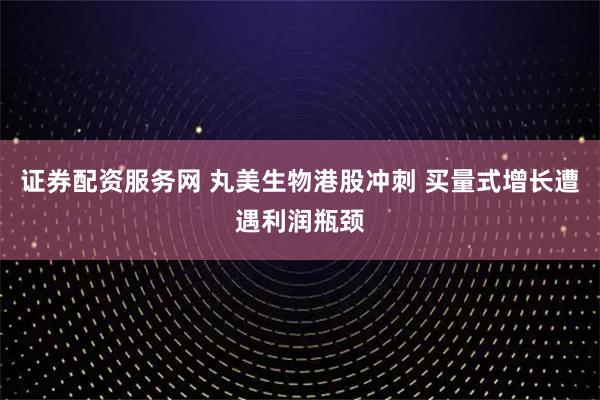 证券配资服务网 丸美生物港股冲刺 买量式增长遭遇利润瓶颈