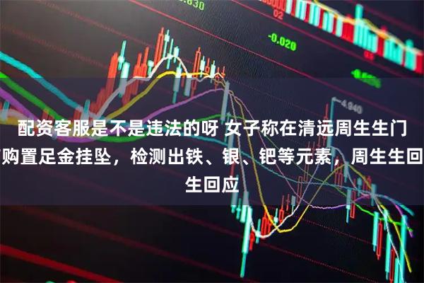 配资客服是不是违法的呀 女子称在清远周生生门店购置足金挂坠，检测出铁、银、钯等元素，周生生回应