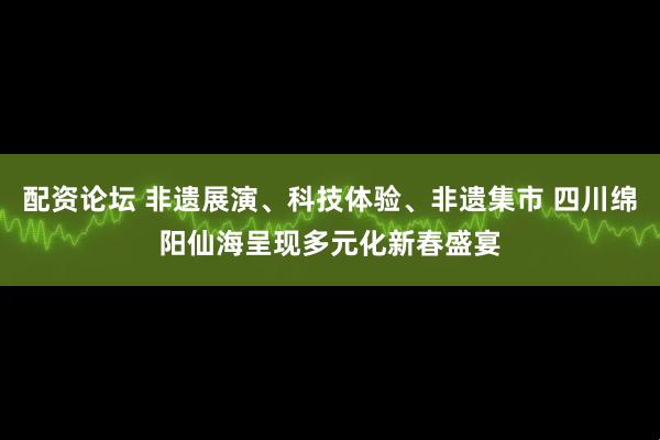 配资论坛 非遗展演、科技体验、非遗集市 四川绵阳仙海呈现多元化新春盛宴