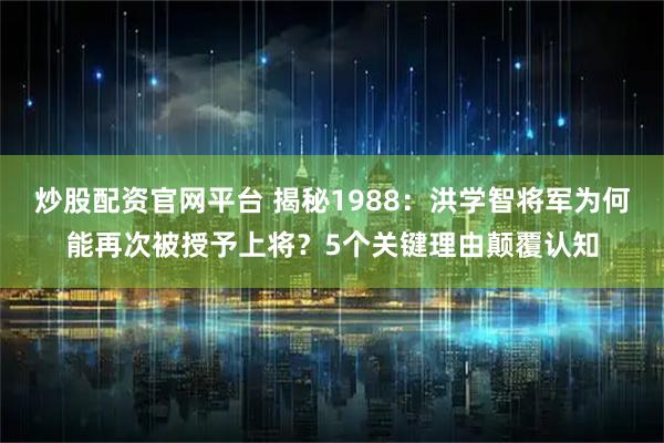 炒股配资官网平台 揭秘1988：洪学智将军为何能再次被授予上将？5个关键理由颠覆认知