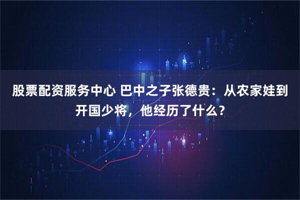 股票配资服务中心 巴中之子张德贵：从农家娃到开国少将，他经历了什么？