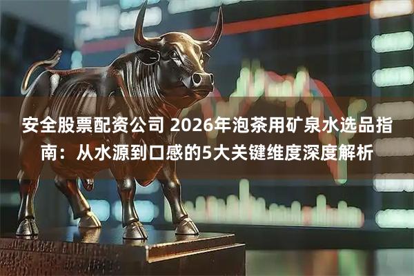 安全股票配资公司 2026年泡茶用矿泉水选品指南：从水源到口感的5大关键维度深度解析