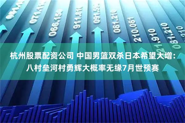 杭州股票配资公司 中国男篮双杀日本希望大增：八村垒河村勇辉大概率无缘7月世预赛