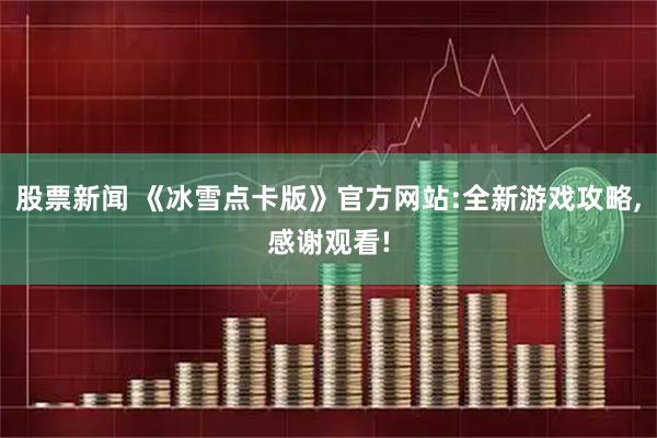股票新闻 《冰雪点卡版》官方网站:全新游戏攻略,感谢观看!