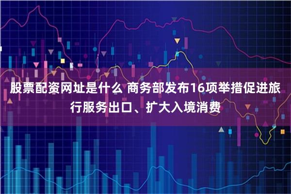 股票配资网址是什么 商务部发布16项举措促进旅行服务出口、扩大入境消费
