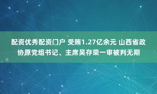 配资优秀配资门户 受贿1.27亿余元 山西省政协原党组书记、主席吴存荣一审被判无期
