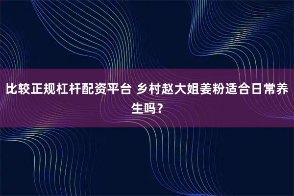 比较正规杠杆配资平台 乡村赵大姐姜粉适合日常养生吗？
