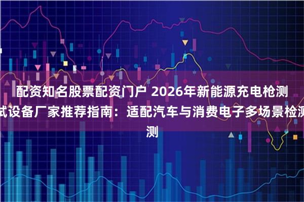 配资知名股票配资门户 2026年新能源充电枪测试设备厂家推荐指南：适配汽车与消费电子多场景检测
