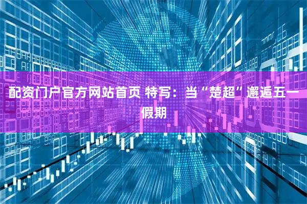 配资门户官方网站首页 特写：当“楚超”邂逅五一假期