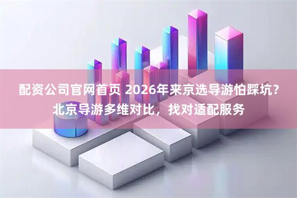 配资公司官网首页 2026年来京选导游怕踩坑?北京导游多维对比,找对适配服务