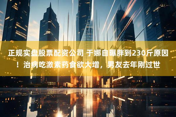 正规实盘股票配资公司 于娜自曝胖到230斤原因！治病吃激素药食欲大增，男友去年刚过世