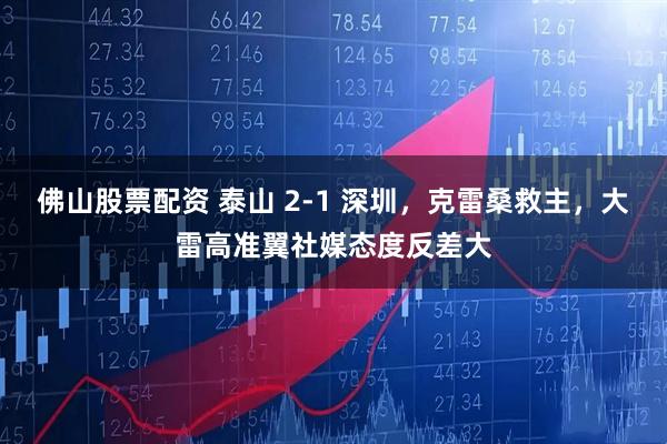 佛山股票配资 泰山 2-1 深圳，克雷桑救主，大雷高准翼社媒态度反差大