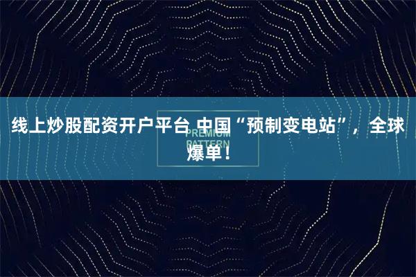 线上炒股配资开户平台 中国“预制变电站”，全球爆单！