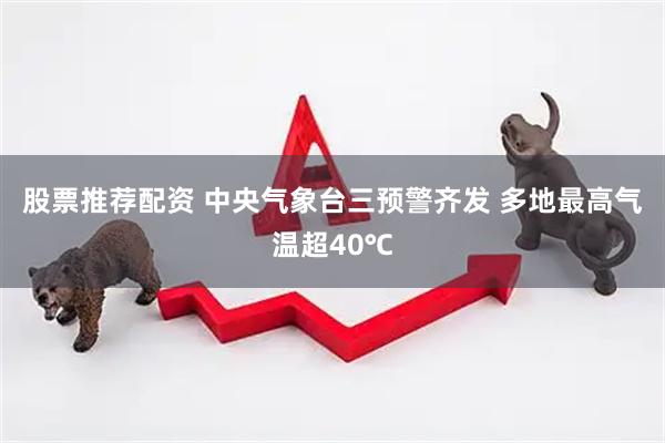 股票推荐配资 中央气象台三预警齐发 多地最高气温超40℃