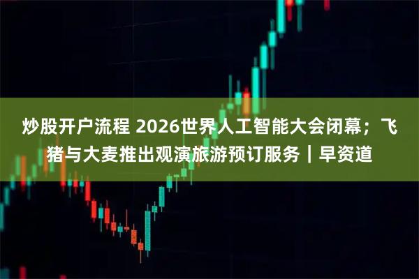 炒股开户流程 2026世界人工智能大会闭幕；飞猪与大麦推出观演旅游预订服务｜早资道
