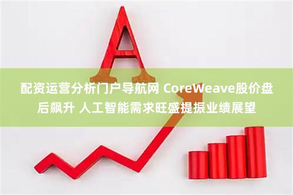 配资运营分析门户导航网 CoreWeave股价盘后飙升 人工智能需求旺盛提振业绩展望